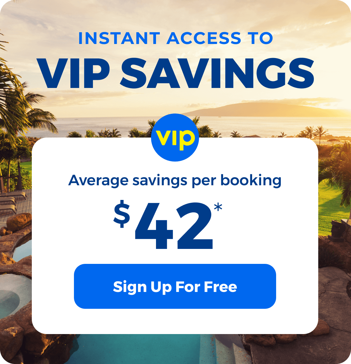 Create a VIP account and get access to instant savings! VIPs save an average of $42 per booking.